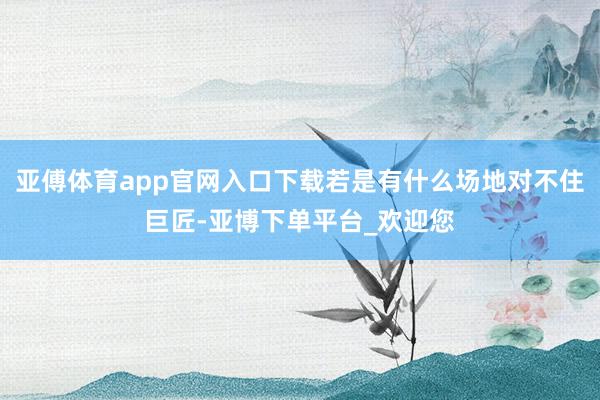 亚傅体育app官网入口下载若是有什么场地对不住巨匠-亚博下单平台_欢迎您