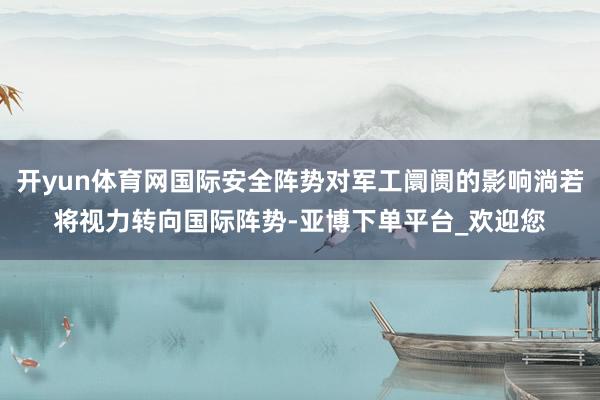 开yun体育网国际安全阵势对军工阛阓的影响淌若将视力转向国际阵势-亚博下单平台_欢迎您