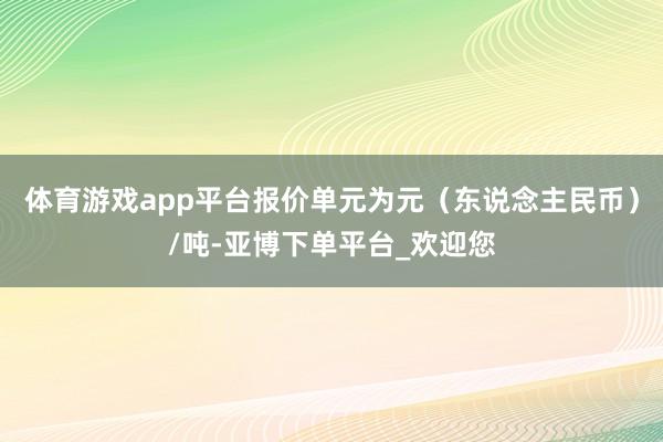 体育游戏app平台报价单元为元（东说念主民币）/吨-亚博下单平台_欢迎您