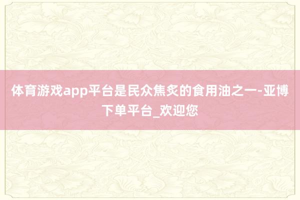 体育游戏app平台是民众焦炙的食用油之一-亚博下单平台_欢迎您