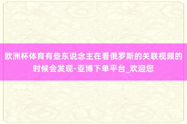 欧洲杯体育有些东说念主在看俄罗斯的关联视频的时候会发现-亚博下单平台_欢迎您