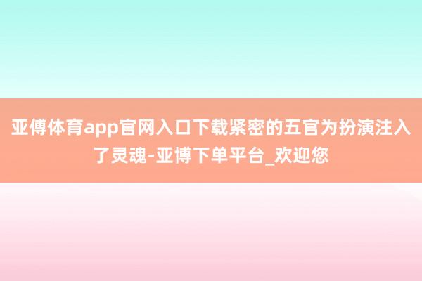 亚傅体育app官网入口下载紧密的五官为扮演注入了灵魂-亚博下单平台_欢迎您