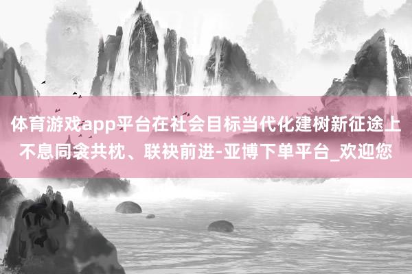 体育游戏app平台在社会目标当代化建树新征途上不息同衾共枕、联袂前进-亚博下单平台_欢迎您