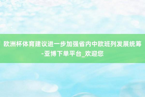 欧洲杯体育建议进一步加强省内中欧班列发展统筹-亚博下单平台_欢迎您