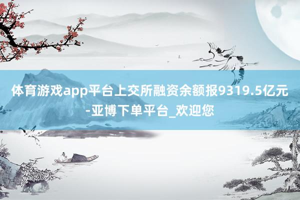 体育游戏app平台上交所融资余额报9319.5亿元-亚博下单平台_欢迎您