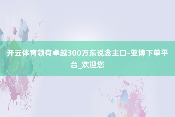 开云体育领有卓越300万东说念主口-亚博下单平台_欢迎您