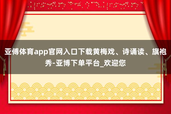 亚傅体育app官网入口下载黄梅戏、诗诵读、旗袍秀-亚博下单平台_欢迎您