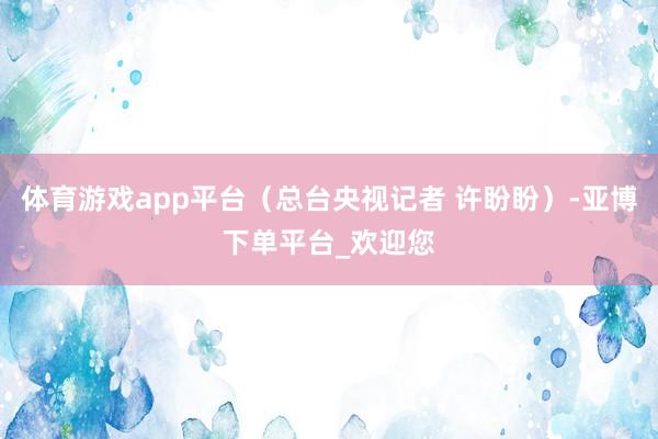 体育游戏app平台（总台央视记者 许盼盼）-亚博下单平台_欢迎您