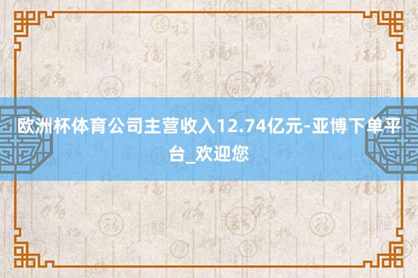 欧洲杯体育公司主营收入12.74亿元-亚博下单平台_欢迎您