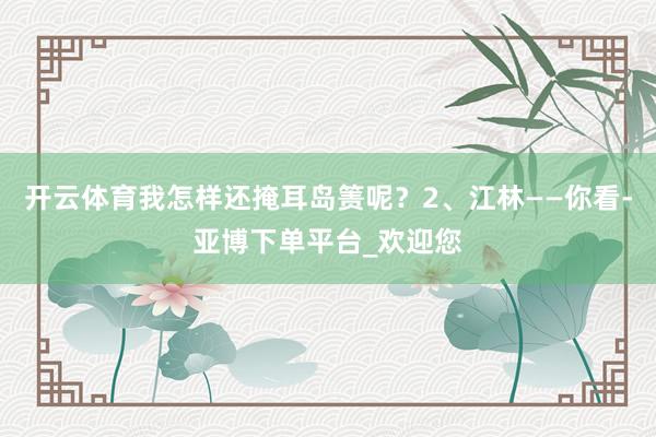 开云体育我怎样还掩耳岛箦呢?2、江林——你看-亚博下单平台_欢迎您