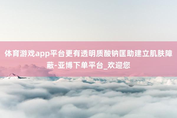 体育游戏app平台更有透明质酸钠匡助建立肌肤障蔽-亚博下单平台_欢迎您