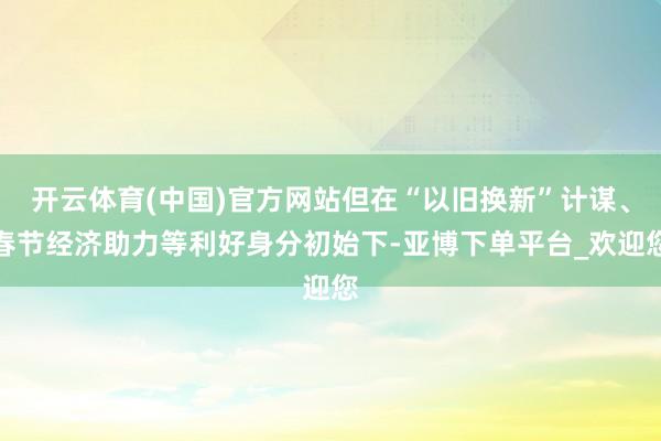 开云体育(中国)官方网站但在“以旧换新”计谋、春节经济助力等利好身分初始下-亚博下单平台_欢迎您