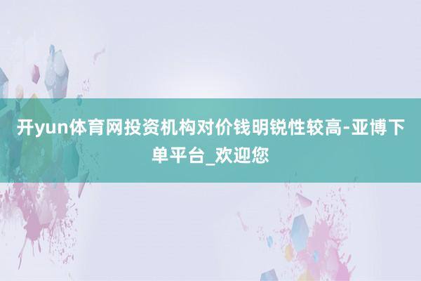 开yun体育网投资机构对价钱明锐性较高-亚博下单平台_欢迎您