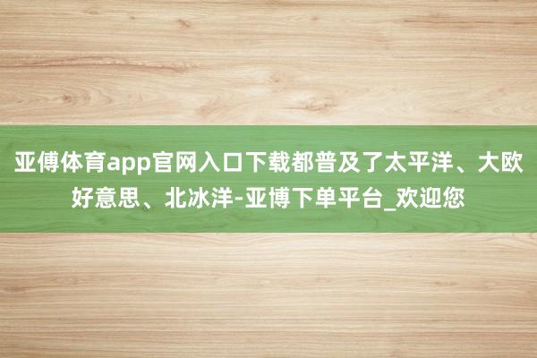 亚傅体育app官网入口下载都普及了太平洋、大欧好意思、北冰洋-亚博下单平台_欢迎您