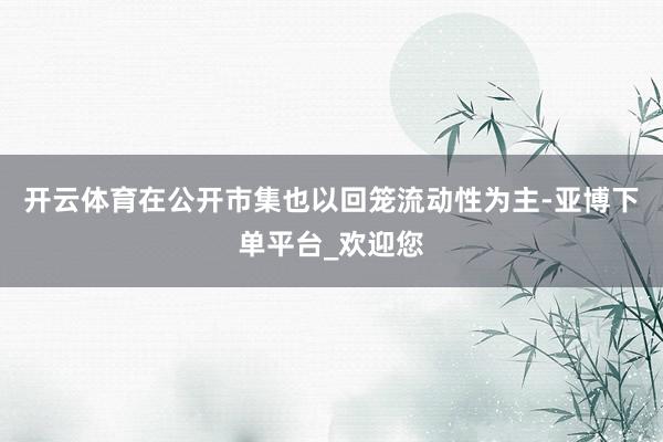 开云体育在公开市集也以回笼流动性为主-亚博下单平台_欢迎您