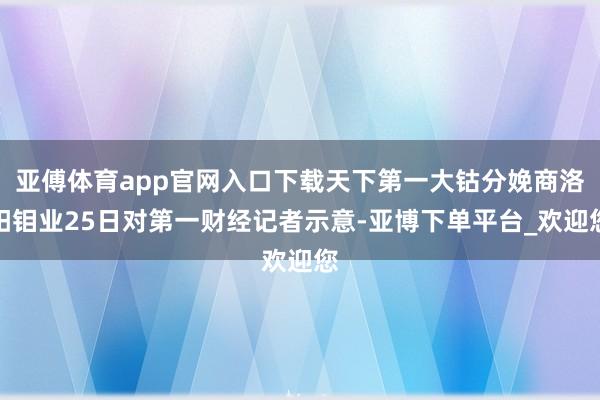 亚傅体育app官网入口下载天下第一大钴分娩商洛阳钼业25日对第一财经记者示意-亚博下单平台_欢迎您