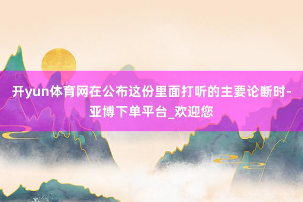 开yun体育网在公布这份里面打听的主要论断时-亚博下单平台_欢迎您