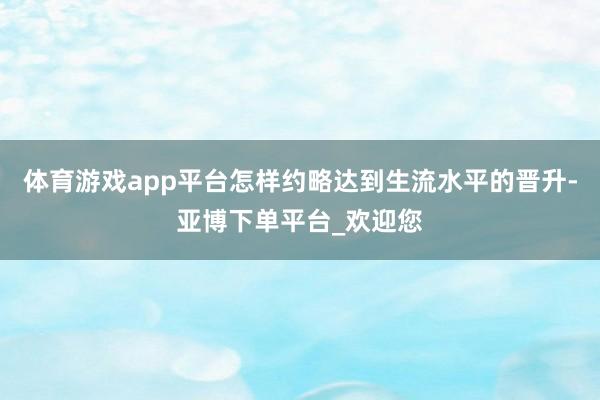 体育游戏app平台怎样约略达到生流水平的晋升-亚博下单平台_欢迎您