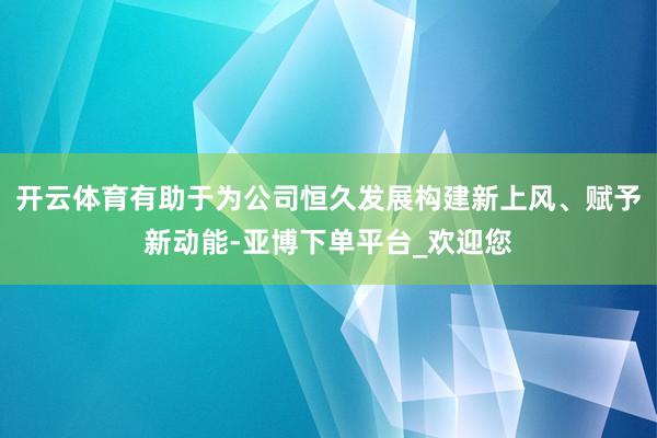 开云体育有助于为公司恒久发展构建新上风、赋予新动能-亚博下单平台_欢迎您