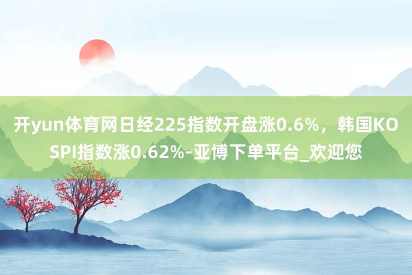 开yun体育网日经225指数开盘涨0.6%，韩国KOSPI指数涨0.62%-亚博下单平台_欢迎您