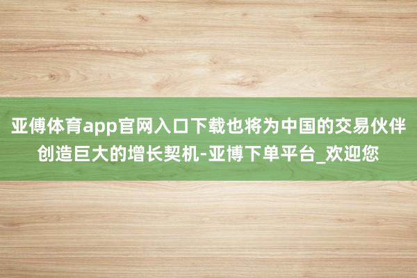 亚傅体育app官网入口下载也将为中国的交易伙伴创造巨大的增长契机-亚博下单平台_欢迎您