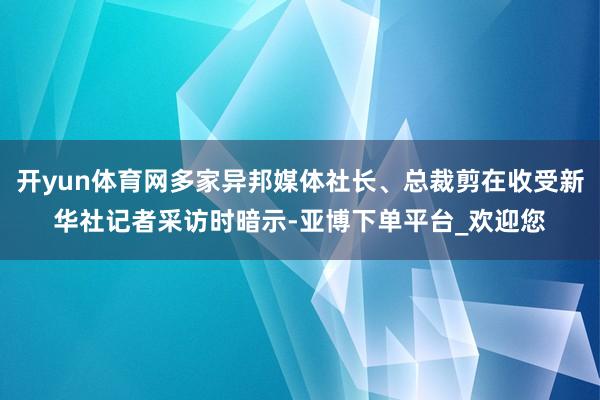 开yun体育网多家异邦媒体社长、总裁剪在收受新华社记者采访时暗示-亚博下单平台_欢迎您