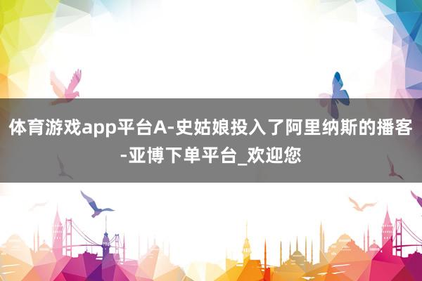 体育游戏app平台A-史姑娘投入了阿里纳斯的播客-亚博下单平台_欢迎您
