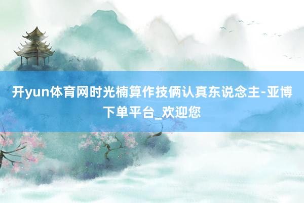 开yun体育网时光楠算作技俩认真东说念主-亚博下单平台_欢迎您