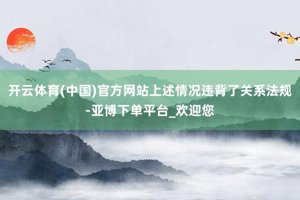 开云体育(中国)官方网站上述情况违背了关系法规-亚博下单平台_欢迎您