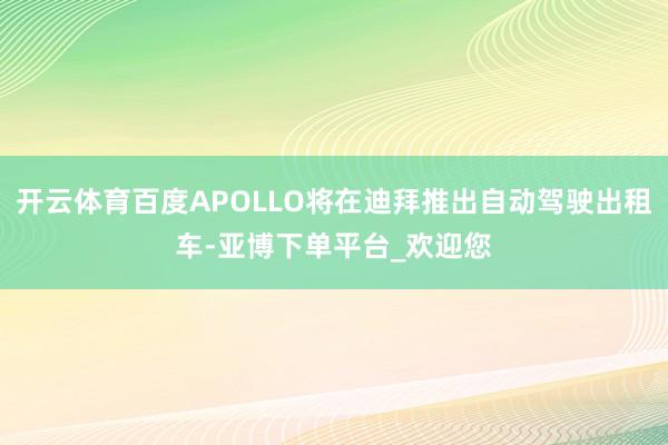 开云体育百度APOLLO将在迪拜推出自动驾驶出租车-亚博下单平台_欢迎您