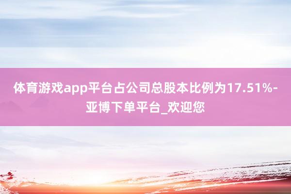 体育游戏app平台占公司总股本比例为17.51%-亚博下单平台_欢迎您