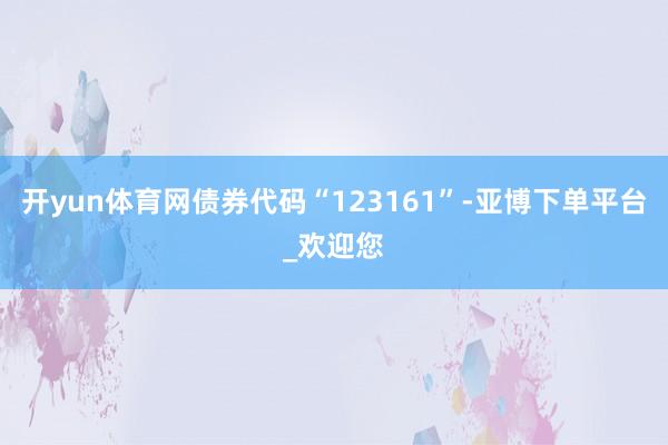 开yun体育网债券代码“123161”-亚博下单平台_欢迎您