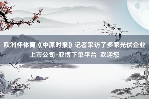 欧洲杯体育《中原时报》记者采访了多家光伏企业上市公司-亚博下单平台_欢迎您