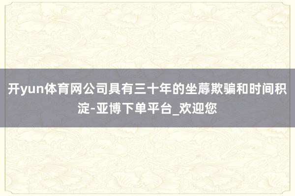 开yun体育网公司具有三十年的坐蓐欺骗和时间积淀-亚博下单平台_欢迎您