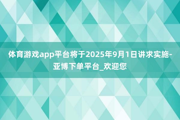 体育游戏app平台将于2025年9月1日讲求实施-亚博下单平台_欢迎您