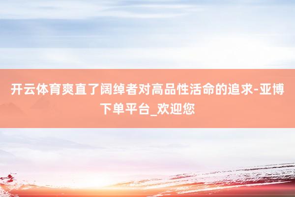 开云体育爽直了阔绰者对高品性活命的追求-亚博下单平台_欢迎您