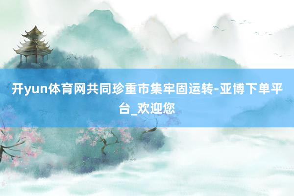 开yun体育网共同珍重市集牢固运转-亚博下单平台_欢迎您