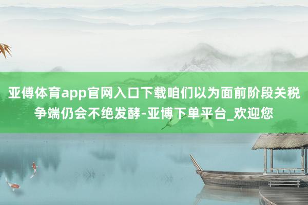 亚傅体育app官网入口下载咱们以为面前阶段关税争端仍会不绝发酵-亚博下单平台_欢迎您