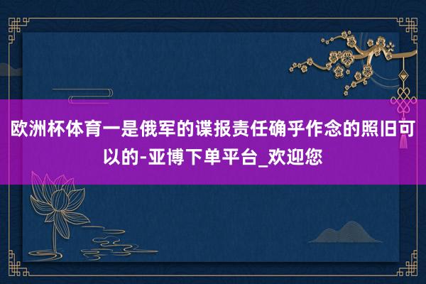 欧洲杯体育一是俄军的谍报责任确乎作念的照旧可以的-亚博下单平台_欢迎您