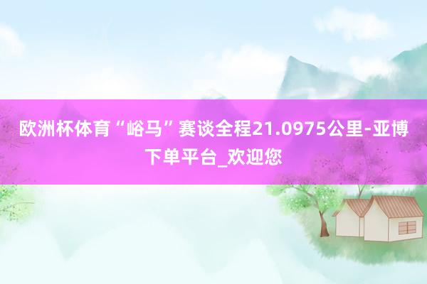 欧洲杯体育“峪马”赛谈全程21.0975公里-亚博下单平台_欢迎您