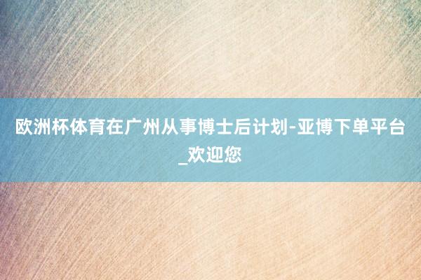欧洲杯体育在广州从事博士后计划-亚博下单平台_欢迎您
