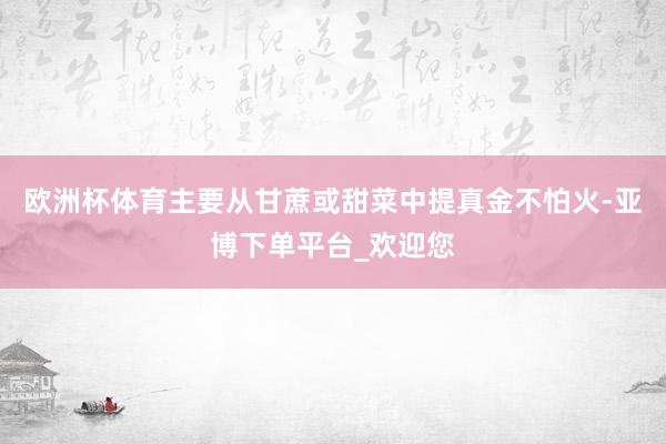 欧洲杯体育主要从甘蔗或甜菜中提真金不怕火-亚博下单平台_欢迎您