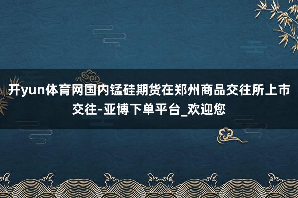 开yun体育网国内锰硅期货在郑州商品交往所上市交往-亚博下单平台_欢迎您