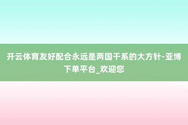 开云体育友好配合永远是两国干系的大方针-亚博下单平台_欢迎您
