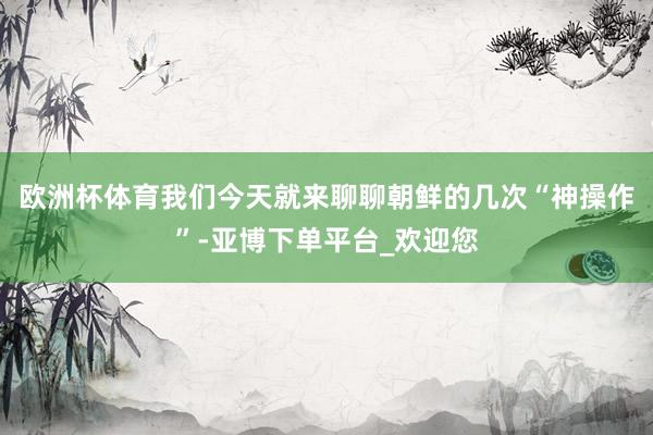 欧洲杯体育我们今天就来聊聊朝鲜的几次“神操作”-亚博下单平台_欢迎您