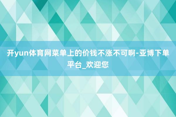 开yun体育网菜单上的价钱不涨不可啊-亚博下单平台_欢迎您