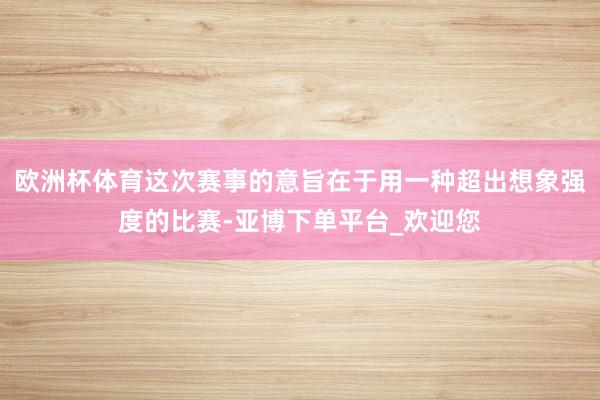 欧洲杯体育这次赛事的意旨在于用一种超出想象强度的比赛-亚博下单平台_欢迎您