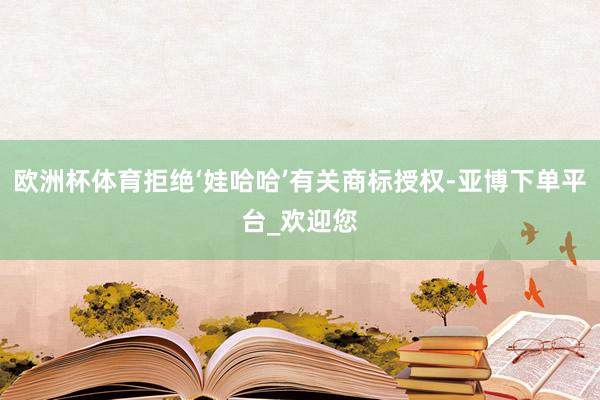 欧洲杯体育拒绝‘娃哈哈’有关商标授权-亚博下单平台_欢迎您