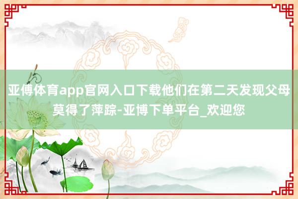 亚傅体育app官网入口下载他们在第二天发现父母莫得了萍踪-亚博下单平台_欢迎您