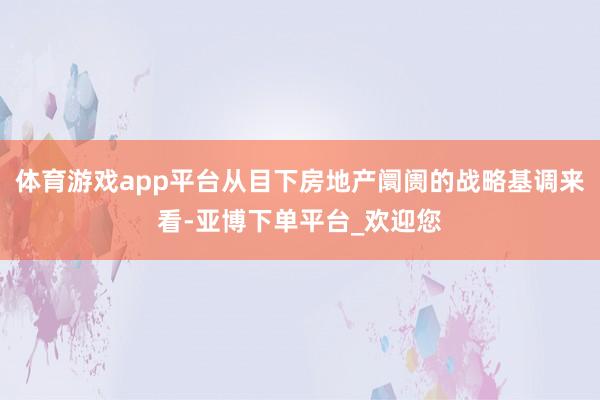 体育游戏app平台从目下房地产阛阓的战略基调来看-亚博下单平台_欢迎您